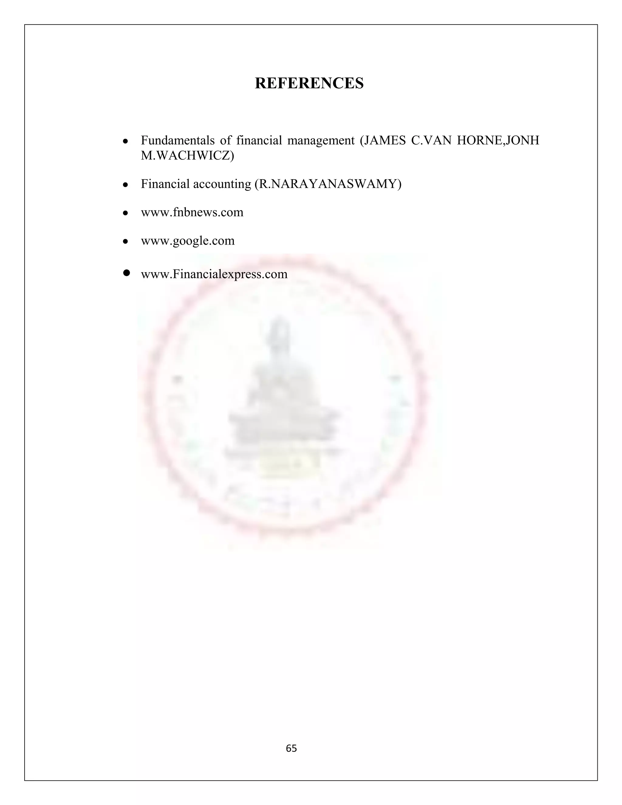 REFERENCES


Fundamentals of financial management (JAMES C.VAN HORNE,JONH
M.WACHWICZ)

Financial accounting (R.NARAYANASWAMY)

www.fnbnews.com

www.google.com

www.Financialexpress.com




                       65
 