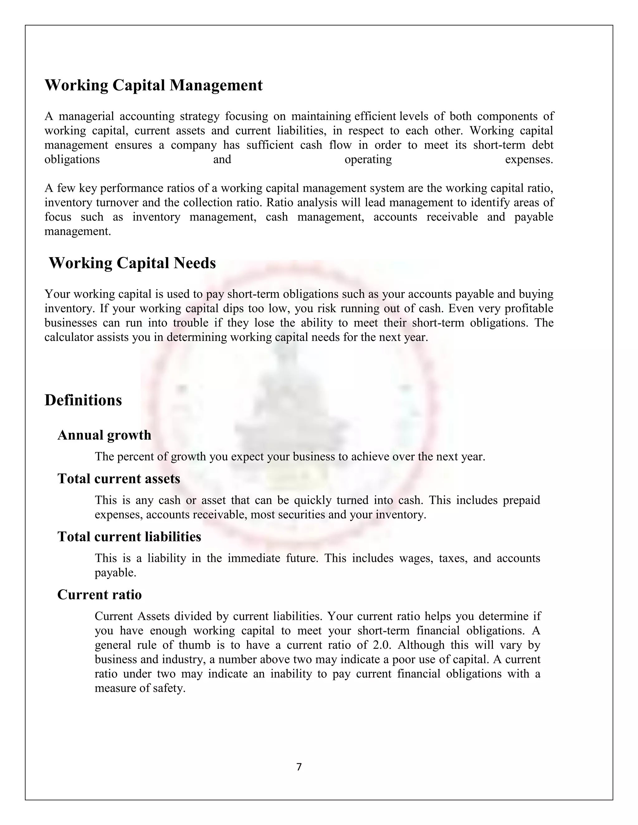 Working Capital Management
A managerial accounting strategy focusing on maintaining efficient levels of both components of
working capital, current assets and current liabilities, in respect to each other. Working capital
management ensures a company has sufficient cash flow in order to meet its short-term debt
obligations                     and                        operating                     expenses.

A few key performance ratios of a working capital management system are the working capital ratio,
inventory turnover and the collection ratio. Ratio analysis will lead management to identify areas of
focus such as inventory management, cash management, accounts receivable and payable
management.

Working Capital Needs
Your working capital is used to pay short-term obligations such as your accounts payable and buying
inventory. If your working capital dips too low, you risk running out of cash. Even very profitable
businesses can run into trouble if they lose the ability to meet their short-term obligations. The
calculator assists you in determining working capital needs for the next year.




Definitions

  Annual growth
         The percent of growth you expect your business to achieve over the next year.
  Total current assets
         This is any cash or asset that can be quickly turned into cash. This includes prepaid
         expenses, accounts receivable, most securities and your inventory.
  Total current liabilities
         This is a liability in the immediate future. This includes wages, taxes, and accounts
         payable.
  Current ratio
         Current Assets divided by current liabilities. Your current ratio helps you determine if
         you have enough working capital to meet your short-term financial obligations. A
         general rule of thumb is to have a current ratio of 2.0. Although this will vary by
         business and industry, a number above two may indicate a poor use of capital. A current
         ratio under two may indicate an inability to pay current financial obligations with a
         measure of safety.




                                                 7
 