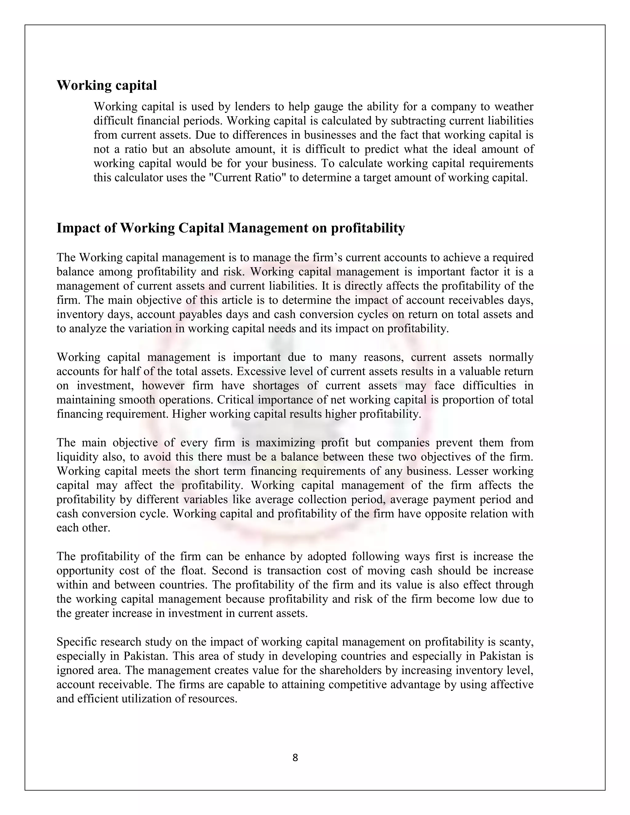 Working capital
       Working capital is used by lenders to help gauge the ability for a company to weather
       difficult financial periods. Working capital is calculated by subtracting current liabilities
       from current assets. Due to differences in businesses and the fact that working capital is
       not a ratio but an absolute amount, it is difficult to predict what the ideal amount of
       working capital would be for your business. To calculate working capital requirements
       this calculator uses the "Current Ratio" to determine a target amount of working capital.



Impact of Working Capital Management on profitability
The Working capital management is to manage the firm‟s current accounts to achieve a required
balance among profitability and risk. Working capital management is important factor it is a
management of current assets and current liabilities. It is directly affects the profitability of the
firm. The main objective of this article is to determine the impact of account receivables days,
inventory days, account payables days and cash conversion cycles on return on total assets and
to analyze the variation in working capital needs and its impact on profitability.

Working capital management is important due to many reasons, current assets normally
accounts for half of the total assets. Excessive level of current assets results in a valuable return
on investment, however firm have shortages of current assets may face difficulties in
maintaining smooth operations. Critical importance of net working capital is proportion of total
financing requirement. Higher working capital results higher profitability.

The main objective of every firm is maximizing profit but companies prevent them from
liquidity also, to avoid this there must be a balance between these two objectives of the firm.
Working capital meets the short term financing requirements of any business. Lesser working
capital may affect the profitability. Working capital management of the firm affects the
profitability by different variables like average collection period, average payment period and
cash conversion cycle. Working capital and profitability of the firm have opposite relation with
each other.

The profitability of the firm can be enhance by adopted following ways first is increase the
opportunity cost of the float. Second is transaction cost of moving cash should be increase
within and between countries. The profitability of the firm and its value is also effect through
the working capital management because profitability and risk of the firm become low due to
the greater increase in investment in current assets.

Specific research study on the impact of working capital management on profitability is scanty,
especially in Pakistan. This area of study in developing countries and especially in Pakistan is
ignored area. The management creates value for the shareholders by increasing inventory level,
account receivable. The firms are capable to attaining competitive advantage by using affective
and efficient utilization of resources.



                                                 8
 
