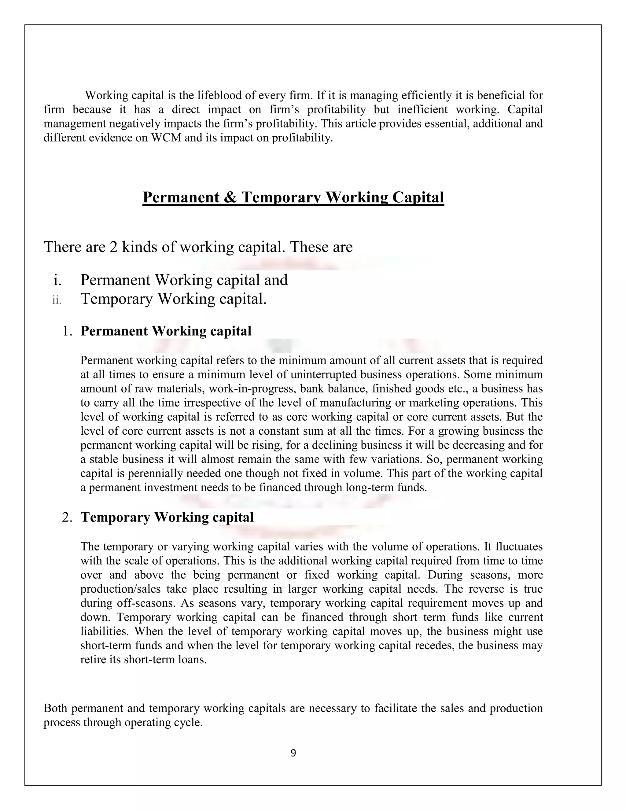 Working capital is the lifeblood of every firm. If it is managing efficiently it is beneficial for
firm because it has a direct impact on firm‟s profitability but inefficient working. Capital
management negatively impacts the firm‟s profitability. This article provides essential, additional and
different evidence on WCM and its impact on profitability.



                     Permanent & Temporary Working Capital


There are 2 kinds of working capital. These are

  i.     Permanent Working capital and
 ii.     Temporary Working capital.
       1. Permanent Working capital
         Permanent working capital refers to the minimum amount of all current assets that is required
         at all times to ensure a minimum level of uninterrupted business operations. Some minimum
         amount of raw materials, work-in-progress, bank balance, finished goods etc., a business has
         to carry all the time irrespective of the level of manufacturing or marketing operations. This
         level of working capital is referred to as core working capital or core current assets. But the
         level of core current assets is not a constant sum at all the times. For a growing business the
         permanent working capital will be rising, for a declining business it will be decreasing and for
         a stable business it will almost remain the same with few variations. So, permanent working
         capital is perennially needed one though not fixed in volume. This part of the working capital
         a permanent investment needs to be financed through long-term funds.

       2. Temporary Working capital
         The temporary or varying working capital varies with the volume of operations. It fluctuates
         with the scale of operations. This is the additional working capital required from time to time
         over and above the being permanent or fixed working capital. During seasons, more
         production/sales take place resulting in larger working capital needs. The reverse is true
         during off-seasons. As seasons vary, temporary working capital requirement moves up and
         down. Temporary working capital can be financed through short term funds like current
         liabilities. When the level of temporary working capital moves up, the business might use
         short-term funds and when the level for temporary working capital recedes, the business may
         retire its short-term loans.


Both permanent and temporary working capitals are necessary to facilitate the sales and production
process through operating cycle.

                                                    9
 