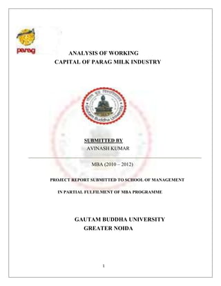 ANALYSIS OF WORKING
 CAPITAL OF PARAG MILK INDUSTRY




            SUBMITTED BY
             AVINASH KUMAR


              MBA (2010 – 2012)


PROJECT REPORT SUBMITTED TO SCHOOL OF MANAGEMENT

  IN PARTIAL FULFILMENT OF MBA PROGRAMME




        GAUTAM BUDDHA UNIVERSITY
            GREATER NOIDA




                  1
 