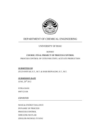 DEPARTMENT OF CHEMICAL ENGINEERING
UNIVERSITY OF RIAU
REPORT
COURSE: FINAL PROJECT OF PROCESS CONTROL
PROCESS CONTROL OF CSTR FOR ETHYL ACETATE PRODUCTION

SUBMITTED TO
ZULFANSYAH, S.T., M.T. & HARI RIONALDO, S.T., M.T.

SUBMISSION DATE
JUNE, 20th 2012

FITRA DANI
0907121108
CONTENTS

MASS & ENERGY BALANCE
DYNAMIC OF PROCESS
PROCESS CONTROL
SIMULINK MATLAB
ZIEGLER-NICHOLS TUNING

 