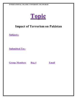 INTERNATIONAL ISLAMIC UNIVERSITY ISLAMABAD
Impact of Terrorism on Pakistan
Subject:-
Submitted To:-
Group Members Reg # Email
 