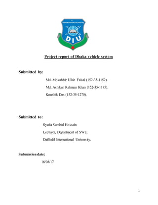 1
Project report of Dhaka vehicle system
Submitted by:
Md. Mokabbir Ullah Faisal (152-35-1152).
Md. Ashikur Rahman Khan (152-35-1185).
Koushik Das (152-35-1270).
Submitted to:
Syeda Sumbul Hossain
Lecturer, Department of SWE.
Daffodil International University.
Submission date:
16/08/17
 