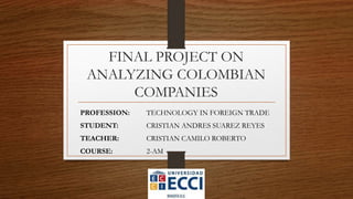 FINAL PROJECT ON
ANALYZING COLOMBIAN
COMPANIES
PROFESSION: TECHNOLOGY IN FOREIGN TRADE
STUDENT: CRISTIAN ANDRES SUAREZ REYES
TEACHER: CRISTIAN CAMILO ROBERTO
COURSE: 2-AM
 