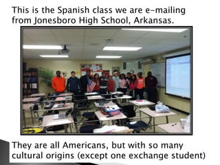 This is the Spanish class we are e-mailing
from Jonesboro High School, Arkansas.

There are
They are all Americans, but with so many
cultural origins (except one exchange student)

 