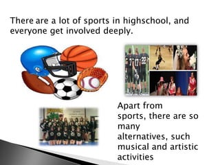 There are a lot of sports in highschool, and
everyone get involved deeply.

Apart from
sports, there are so
many
alternatives, such
musical and artistic
activities

 