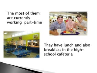 The most of them
are currently
working part-time

They have lunch and also
breakfast in the highschool cafeteria

 