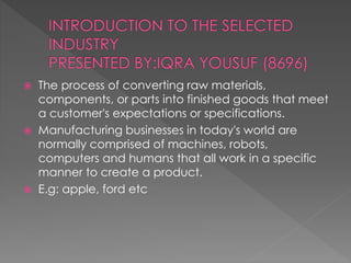  The process of converting raw materials,
components, or parts into finished goods that meet
a customer's expectations or specifications.
 Manufacturing businesses in today's world are
normally comprised of machines, robots,
computers and humans that all work in a specific
manner to create a product.
 E.g: apple, ford etc
 