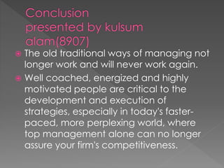  The old traditional ways of managing not
longer work and will never work again.
 Well coached, energized and highly
motivated people are critical to the
development and execution of
strategies, especially in today's faster-
paced, more perplexing world, where
top management alone can no longer
assure your firm's competitiveness.
 