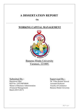 1 | P a g e
A DISSERTATION REPORT
On
WORKING CAPITAL MANAGEMENT
Banaras Hindu University
Varanasi, 221005.
Submitted By:- Supervised By:-
Rajeshwar Ojha Dr. Vikas Kumar Jaiswal
Roll No- 15415MFM040 Assistant Professor
Master of Business Administration Faculty of Commerce
(Financial Management) Banaras Hindu University
Batch (2015-2017)
 