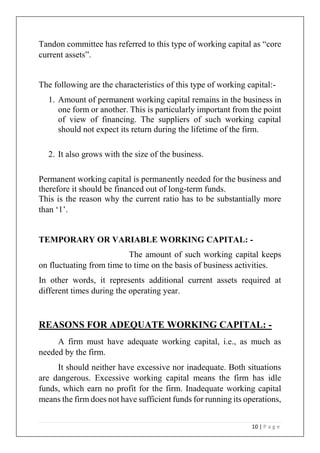 10 | P a g e
Tandon committee has referred to this type of working capital as “core
current assets”.
The following are the characteristics of this type of working capital:-
1. Amount of permanent working capital remains in the business in
one form or another. This is particularly important from the point
of view of financing. The suppliers of such working capital
should not expect its return during the lifetime of the firm.
2. It also grows with the size of the business.
Permanent working capital is permanently needed for the business and
therefore it should be financed out of long-term funds.
This is the reason why the current ratio has to be substantially more
than ‘1’.
TEMPORARY OR VARIABLE WORKING CAPITAL: -
The amount of such working capital keeps
on fluctuating from time to time on the basis of business activities.
In other words, it represents additional current assets required at
different times during the operating year.
REASONS FOR ADEQUATE WORKING CAPITAL: -
A firm must have adequate working capital, i.e., as much as
needed by the firm.
It should neither have excessive nor inadequate. Both situations
are dangerous. Excessive working capital means the firm has idle
funds, which earn no profit for the firm. Inadequate working capital
means the firm does not have sufficient funds for running its operations,
 