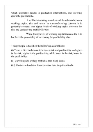 11 | P a g e
which ultimately results in production interruptions, and lowering
down the profitability.
It will be interesting to understand the relation between
working capital, risk and return. In a manufacturing concern, it is
generally accepted that higher levels of working capital decrease the
risk and decrease the profitability too.
While lower levels of working capital increase the risk
but have the potentiality of increasing the profitability also.
This principle is based on the following assumptions: -
(i) There is direct relationship between risk and profitability --- higher
is the risk, higher is the profitability, while lower is the risk, lower is
the profitability.
(ii) Current assets are less profitable than fixed assets.
(iii) Short-term funds are less expensive than long-term funds.
 