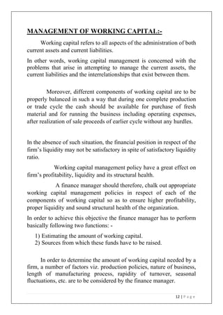 12 | P a g e
MANAGEMENT OF WORKING CAPITAL:-
Working capital refers to all aspects of the administration of both
current assets and current liabilities.
In other words, working capital management is concerned with the
problems that arise in attempting to manage the current assets, the
current liabilities and the interrelationships that exist between them.
Moreover, different components of working capital are to be
properly balanced in such a way that during one complete production
or trade cycle the cash should be available for purchase of fresh
material and for running the business including operating expenses,
after realization of sale proceeds of earlier cycle without any hurdles.
In the absence of such situation, the financial position in respect of the
firm’s liquidity may not be satisfactory in spite of satisfactory liquidity
ratio.
Working capital management policy have a great effect on
firm’s profitability, liquidity and its structural health.
A finance manager should therefore, chalk out appropriate
working capital management policies in respect of each of the
components of working capital so as to ensure higher profitability,
proper liquidity and sound structural health of the organization.
In order to achieve this objective the finance manager has to perform
basically following two functions: -
1) Estimating the amount of working capital.
2) Sources from which these funds have to be raised.
In order to determine the amount of working capital needed by a
firm, a number of factors viz. production policies, nature of business,
length of manufacturing process, rapidity of turnover, seasonal
fluctuations, etc. are to be considered by the finance manager.
 