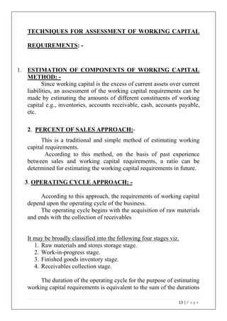 13 | P a g e
TECHNIQUES FOR ASSESSMENT OF WORKING CAPITAL
REQUIREMENTS: -
1. ESTIMATION OF COMPONENTS OF WORKING CAPITAL
METHOD: -
Since working capital is the excess of current assets over current
liabilities, an assessment of the working capital requirements can be
made by estimating the amounts of different constituents of working
capital e.g., inventories, accounts receivable, cash, accounts payable,
etc.
2. PERCENT OF SALES APPROACH:-
This is a traditional and simple method of estimating working
capital requirements.
According to this method, on the basis of past experience
between sales and working capital requirements, a ratio can be
determined for estimating the working capital requirements in future.
3. OPERATING CYCLE APPROACH: -
According to this approach, the requirements of working capital
depend upon the operating cycle of the business.
The operating cycle begins with the acquisition of raw materials
and ends with the collection of receivables
It may be broadly classified into the following four stages viz.
1. Raw materials and stores storage stage.
2. Work-in-progress stage.
3. Finished goods inventory stage.
4. Receivables collection stage.
The duration of the operating cycle for the purpose of estimating
working capital requirements is equivalent to the sum of the durations
 