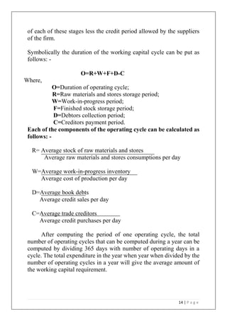 14 | P a g e
of each of these stages less the credit period allowed by the suppliers
of the firm.
Symbolically the duration of the working capital cycle can be put as
follows: -
O=R+W+F+D-C
Where,
O=Duration of operating cycle;
R=Raw materials and stores storage period;
W=Work-in-progress period;
F=Finished stock storage period;
D=Debtors collection period;
C=Creditors payment period.
Each of the components of the operating cycle can be calculated as
follows: -
R= Average stock of raw materials and stores
Average raw materials and stores consumptions per day
W=Average work-in-progress inventory
Average cost of production per day
D=Average book debts
Average credit sales per day
C=Average trade creditors
Average credit purchases per day
After computing the period of one operating cycle, the total
number of operating cycles that can be computed during a year can be
computed by dividing 365 days with number of operating days in a
cycle. The total expenditure in the year when year when divided by the
number of operating cycles in a year will give the average amount of
the working capital requirement.
 