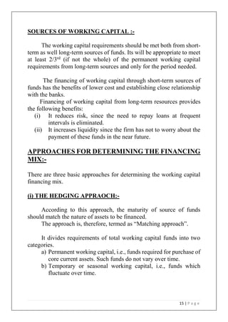 15 | P a g e
SOURCES OF WORKING CAPITAL :-
The working capital requirements should be met both from short-
term as well long-term sources of funds. Its will be appropriate to meet
at least 2/3rd
(if not the whole) of the permanent working capital
requirements from long-term sources and only for the period needed.
The financing of working capital through short-term sources of
funds has the benefits of lower cost and establishing close relationship
with the banks.
Financing of working capital from long-term resources provides
the following benefits:
(i) It reduces risk, since the need to repay loans at frequent
intervals is eliminated.
(ii) It increases liquidity since the firm has not to worry about the
payment of these funds in the near future.
APPROACHES FOR DETERMINING THE FINANCING
MIX:-
There are three basic approaches for determining the working capital
financing mix.
(i) THE HEDGING APPRAOCH:-
According to this approach, the maturity of source of funds
should match the nature of assets to be financed.
The approach is, therefore, termed as “Matching approach”.
It divides requirements of total working capital funds into two
categories.
a) Permanent working capital, i.e., funds required for purchase of
core current assets. Such funds do not vary over time.
b) Temporary or seasonal working capital, i.e., funds which
fluctuate over time.
 