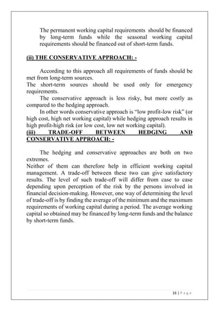 16 | P a g e
The permanent working capital requirements should be financed
by long-term funds while the seasonal working capital
requirements should be financed out of short-term funds.
(ii) THE CONSERVATIVE APPROACH: -
According to this approach all requirements of funds should be
met from long-term sources.
The short-term sources should be used only for emergency
requirements.
The conservative approach is less risky, but more costly as
compared to the hedging approach.
In other words conservative approach is “low profit-low risk” (or
high cost, high net working capital) while hedging approach results in
high profit-high risk (or low cost, low net working capital).
(iii) TRADE-OFF BETWEEN HEDGING AND
CONSERVATIVE APPROACH: -
The hedging and conservative approaches are both on two
extremes.
Neither of them can therefore help in efficient working capital
management. A trade-off between these two can give satisfactory
results. The level of such trade-off will differ from case to case
depending upon perception of the risk by the persons involved in
financial decision-making. However, one way of determining the level
of trade-off is by finding the average of the minimum and the maximum
requirements of working capital during a period. The average working
capital so obtained may be financed by long-term funds and the balance
by short-term funds.
 