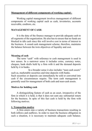 17 | P a g e
Management of different components of working capital:-
Working capital management involves management of different
components of working capital such as cash, inventories, accounts
receivable, creditors, etc.
MANAGEMENT OF CASH-
It is the duty of the finance manager to provide adequate cash to
all segments of the organization. He also has to ensure that no funds are
blocked in idle cash since this will involve cost in terms of interest to
the business. A sound cash management scheme, therefore, maintains
the balance between the twin objectives of liquidity and cost.
Meaning of cash
The term “cash” with reference to cash management is used in
two senses. In a narrower sense it includes coins, currency notes,
cheques, bank drafts held by a firm with it and the demand deposits
held by it in banks.
In a broader sense it also includes “near-cash assets”
such as, marketable securities and time deposits with banks.
Such securities or deposits can immediately be sold or converted into
cash if the circumstances require. The term cash management is
generally used for management of both cash and near-cash assets.
Motives for holding cash
A distinguishing feature of cash as an asset, irrespective of the
firm in which it is held, is that it does not earn any substantial return
for the business. In spite of this fact cash is held by the firm with
following motives.
1. Transaction motive
A firm enters into a variety of business transactions resulting in
both inflows and outflows. In order to meet the business obligation in
such a situation, it is necessary to maintain adequate cash balance.
 