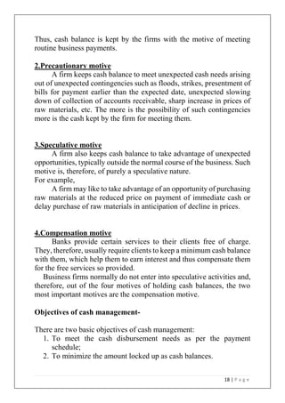 18 | P a g e
Thus, cash balance is kept by the firms with the motive of meeting
routine business payments.
2.Precautionary motive
A firm keeps cash balance to meet unexpected cash needs arising
out of unexpected contingencies such as floods, strikes, presentment of
bills for payment earlier than the expected date, unexpected slowing
down of collection of accounts receivable, sharp increase in prices of
raw materials, etc. The more is the possibility of such contingencies
more is the cash kept by the firm for meeting them.
3.Speculative motive
A firm also keeps cash balance to take advantage of unexpected
opportunities, typically outside the normal course of the business. Such
motive is, therefore, of purely a speculative nature.
For example,
A firm may like to take advantage of an opportunity of purchasing
raw materials at the reduced price on payment of immediate cash or
delay purchase of raw materials in anticipation of decline in prices.
4.Compensation motive
Banks provide certain services to their clients free of charge.
They, therefore, usually require clients to keep a minimum cash balance
with them, which help them to earn interest and thus compensate them
for the free services so provided.
Business firms normally do not enter into speculative activities and,
therefore, out of the four motives of holding cash balances, the two
most important motives are the compensation motive.
Objectives of cash management-
There are two basic objectives of cash management:
1. To meet the cash disbursement needs as per the payment
schedule;
2. To minimize the amount locked up as cash balances.
 