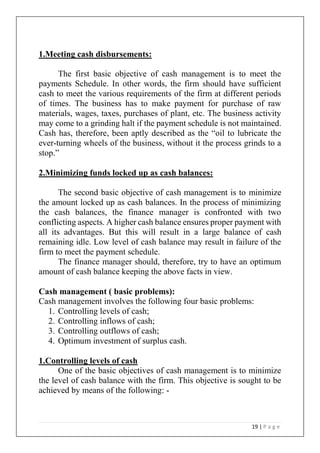 19 | P a g e
1.Meeting cash disbursements:
The first basic objective of cash management is to meet the
payments Schedule. In other words, the firm should have sufficient
cash to meet the various requirements of the firm at different periods
of times. The business has to make payment for purchase of raw
materials, wages, taxes, purchases of plant, etc. The business activity
may come to a grinding halt if the payment schedule is not maintained.
Cash has, therefore, been aptly described as the “oil to lubricate the
ever-turning wheels of the business, without it the process grinds to a
stop.”
2.Minimizing funds locked up as cash balances:
The second basic objective of cash management is to minimize
the amount locked up as cash balances. In the process of minimizing
the cash balances, the finance manager is confronted with two
conflicting aspects. A higher cash balance ensures proper payment with
all its advantages. But this will result in a large balance of cash
remaining idle. Low level of cash balance may result in failure of the
firm to meet the payment schedule.
The finance manager should, therefore, try to have an optimum
amount of cash balance keeping the above facts in view.
Cash management ( basic problems):
Cash management involves the following four basic problems:
1. Controlling levels of cash;
2. Controlling inflows of cash;
3. Controlling outflows of cash;
4. Optimum investment of surplus cash.
1.Controlling levels of cash
One of the basic objectives of cash management is to minimize
the level of cash balance with the firm. This objective is sought to be
achieved by means of the following: -
 