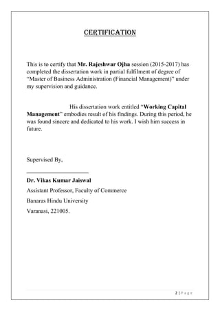 2 | P a g e
CERTIFICATION
This is to certify that Mr. Rajeshwar Ojha session (2015-2017) has
completed the dissertation work in partial fulfilment of degree of
“Master of Business Administration (Financial Management)” under
my supervision and guidance.
His dissertation work entitled “Working Capital
Management” embodies result of his findings. During this period, he
was found sincere and dedicated to his work. I wish him success in
future.
Supervised By,
_____________________
Dr. Vikas Kumar Jaiswal
Assistant Professor, Faculty of Commerce
Banaras Hindu University
Varanasi, 221005.
 