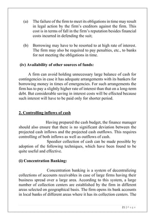 21 | P a g e
(a) The failure of the firm to meet its obligations in time may result
in legal action by the firm’s creditors against the firm. This
cost is in terms of fall in the firm’s reputation besides financial
costs incurred in defending the suit;
(b) Borrowing may have to be resorted to at high rate of interest.
The firm may also be required to pay penalties, etc., to banks
for not meeting the obligations in time.
(iv) Availability of other sources of funds:
A firm can avoid holding unnecessary large balance of cash for
contingencies in case it has adequate arrangements with its bankers for
borrowing money in times of emergencies. For such arrangements the
firm has to pay a slightly higher rate of interest than that on a long-term
debt. But considerable saving in interest costs will be effected because
such interest will have to be paid only for shorter period.
2. Controlling inflows of cash
Having prepared the cash budget, the finance manager
should also ensure that there is no significant deviation between the
projected cash inflows and the projected cash outflows. This requires
controlling of both inflows as well as outflows of cash.
Speedier collection of cash can be made possible by
adoption of the following techniques, which have been found to be
quite useful and effective.
(i) Concentration Banking:
Concentration banking is a system of decentralizing
collections of accounts receivables in case of large firms having their
business spread over a large area. According to this system, a large
number of collection centers are established by the firm in different
areas selected on geographical basis. The firm opens its bank accounts
in local banks of different areas where it has its collection centers. The
 