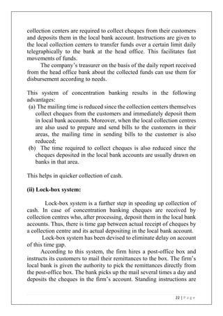 22 | P a g e
collection centers are required to collect cheques from their customers
and deposits them in the local bank account. Instructions are given to
the local collection centers to transfer funds over a certain limit daily
telegraphically to the bank at the head office. This facilitates fast
movements of funds.
The company’s treasurer on the basis of the daily report received
from the head office bank about the collected funds can use them for
disbursement according to needs.
This system of concentration banking results in the following
advantages:
(a) The mailing time is reduced since the collection centers themselves
collect cheques from the customers and immediately deposit them
in local bank accounts. Moreover, when the local collection centres
are also used to prepare and send bills to the customers in their
areas, the mailing time in sending bills to the customer is also
reduced;
(b) The time required to collect cheques is also reduced since the
cheques deposited in the local bank accounts are usually drawn on
banks in that area.
This helps in quicker collection of cash.
(ii) Lock-box system:
Lock-box system is a further step in speeding up collection of
cash. In case of concentration banking cheques are received by
collection centres who, after processing, deposit them in the local bank
accounts. Thus, there is time gap between actual receipt of cheques by
a collection centre and its actual depositing in the local bank account.
Lock-box system has been devised to eliminate delay on account
of this time gap.
According to this system, the firm hires a post-office box and
instructs its customers to mail their remittances to the box. The firm’s
local bank is given the authority to pick the remittances directly from
the post-office box. The bank picks up the mail several times a day and
deposits the cheques in the firm’s account. Standing instructions are
 