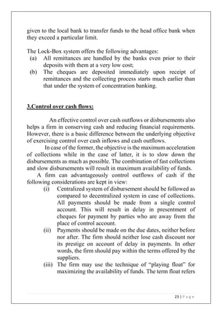 23 | P a g e
given to the local bank to transfer funds to the head office bank when
they exceed a particular limit.
The Lock-Box system offers the following advantages:
(a) All remittances are handled by the banks even prior to their
deposits with them at a very low cost;
(b) The cheques are deposited immediately upon receipt of
remittances and the collecting process starts much earlier than
that under the system of concentration banking.
3.Control over cash flows:
An effective control over cash outflows or disbursements also
helps a firm in conserving cash and reducing financial requirements.
However, there is a basic difference between the underlying objective
of exercising control over cash inflows and cash outflows.
In case of the former, the objective is the maximum acceleration
of collections while in the case of latter, it is to slow down the
disbursements as much as possible. The combination of fast collections
and slow disbursements will result in maximum availability of funds.
A firm can advantageously control outflows of cash if the
following considerations are kept in view:
(i) Centralized system of disbursement should be followed as
compared to decentralized system in case of collections.
All payments should be made from a single control
account. This will result in delay in presentment of
cheques for payment by parties who are away from the
place of control account.
(ii) Payments should be made on the due dates, neither before
nor after. The firm should neither lose cash discount nor
its prestige on account of delay in payments. In other
words, the firm should pay within the terms offered by the
suppliers.
(iii) The firm may use the technique of “playing float” for
maximizing the availability of funds. The term float refers
 