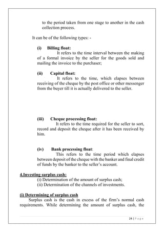 24 | P a g e
to the period taken from one stage to another in the cash
collection process.
It can be of the following types: -
(i) Billing float:
It refers to the time interval between the making
of a formal invoice by the seller for the goods sold and
mailing the invoice to the purchaser;
(ii) Capital float:
It refers to the time, which elapses between
receiving of the cheque by the post office or other messenger
from the buyer till it is actually delivered to the seller.
(iii) Cheque processing float:
It refers to the time required for the seller to sort,
record and deposit the cheque after it has been received by
him.
(iv) Bank processing float:
This refers to the time period which elapses
between deposit of the cheque with the banker and final credit
of funds by the banker to the seller’s account.
4.Investing surplus cash:
(i) Determination of the amount of surplus cash;
(ii) Determination of the channels of investments.
(i) Determining of surplus cash
Surplus cash is the cash in excess of the firm’s normal cash
requirements. While determining the amount of surplus cash, the
 