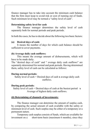 25 | P a g e
finance manager has to take into account the minimum cash balance
that the firm must keep to avoid risk or cost of running out of funds.
Such minimum level may be termed a “safety level of cash”.
Determining safety level for cash
The finance manager determines the safety level of cash
separately both for normal periods and peak periods.
In both the cases, he has to decide about the following two basic factors:
(a) Desired days of cash:
It means the number of days for which cash balance should be
sufficient to cover payments.
(b) Average daily cash outflows:
This means the average amount of disbursements, which will
have to be made daily.
The “desired days of cash” and “ average daily cash outflows” are
separately determined for normal and peak periods. Having determined
them, safety level of cash can be calculated as follows:
During normal periods:
Safety level of cash = Desired days of cash x average daily cash
outflows.
During peak periods:
Safety level of cash = Desired days of cash at the busiest period x
Average of highest daily cash outflows.
(ii) Determining of channels of investments:
The finance manager can determine the amount of surplus cash,
by comparing the actual amount of cash available with the safety or
minimum level of cash. Such surplus may be either of a temporary or a
permanent nature.
Temporary cash surplus consists of funds, which are available for
investment on a short-term basis (maximum 6 months), since they
 