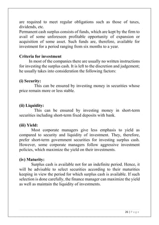 26 | P a g e
are required to meet regular obligations such as those of taxes,
dividends, etc.
Permanent cash surplus consists of funds, which are kept by the firm to
avail of some unforeseen profitable opportunity of expansion or
acquisition of some asset. Such funds are, therefore, available for
investment for a period ranging from six months to a year.
Criteria for investment
In most of the companies there are usually no written instructions
for investing the surplus cash. It is left to the discretion and judgement;
he usually takes into consideration the following factors:
(i) Security:
This can be ensured by investing money in securities whose
price remain more or less stable.
(ii) Liquidity:
This can be ensured by investing money in short-term
securities including short-term fixed deposits with bank.
(iii) Yield:
Most corporate managers give less emphasis to yield as
compared to security and liquidity of investment. They, therefore,
prefer short-term government securities for investing surplus cash.
However, some corporate managers follow aggressive investment
policies, which maximize the yield on their investments.
(iv) Maturity:
Surplus cash is available not for an indefinite period. Hence, it
will be advisable to select securities according to their maturities
keeping in view the period for which surplus cash is available. If such
selection is done carefully, the finance manager can maximize the yield
as well as maintain the liquidity of investments.
 