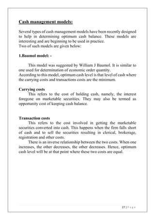 27 | P a g e
Cash management models:
Several types of cash management models have been recently designed
to help in determining optimum cash balance. These models are
interesting and are beginning to be used in practice.
Two of such models are given below:
1.Baumol model: -
This model was suggested by William J Baumol. It is similar to
one used for determination of economic order quantity.
According to this model, optimum cash level is that level of cash where
the carrying costs and transactions costs are the minimum.
Carrying costs
This refers to the cost of holding cash, namely, the interest
foregone on marketable securities. They may also be termed as
opportunity cost of keeping cash balance.
Transaction costs
This refers to the cost involved in getting the marketable
securities converted into cash. This happens when the firm falls short
of cash and to sell the securities resulting in clerical, brokerage,
registration and other costs.
There is an inverse relationship between the two costs. When one
increases, the other decreases, the other decreases. Hence, optimum
cash level will be at that point where these two costs are equal.
 