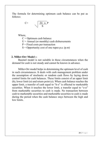 28 | P a g e
The formula for determining optimum cash balance can be put as
follows:
C= 2U x P
S
Where,
C = Optimum cash balance
U = Annual (or monthly) cash disbursements
P = Fixed costs per transaction
S = Opportunity cost of one rupee p.a. (p.m)
2. Miller-Orr Model :-
Baumol model is not suitable in those circumstances when the
demand for cash is not steady and cannot be known in advance.
Miller-Orr model helps in determining the optimum level of cash
in such circumstances. It deals with cash management problem under
the assumption of stochastic or random cash flows by laying down
control limits for cash balances. These limits consist of an upper limit
(h), lower limit (o) and return point (z). When cash balance reaches the
upper limit, a transfer of cash equal to “h-z” is effected to marketable
securities. When it touches the lower limit, a transfer equal to “z-o”
from marketable securities to cash is made. No transaction between
cash to marketable securities and marketable securities to cash is made
during the period when the cash balance stays between the high and
low limits.
 
