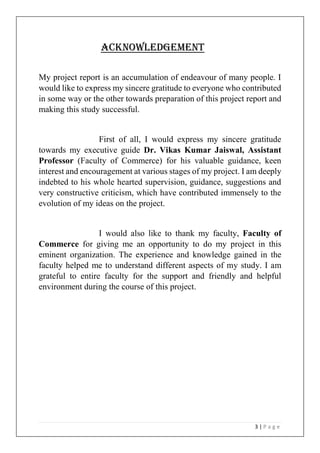3 | P a g e
ACKNOWLEDGEMENT
My project report is an accumulation of endeavour of many people. I
would like to express my sincere gratitude to everyone who contributed
in some way or the other towards preparation of this project report and
making this study successful.
First of all, I would express my sincere gratitude
towards my executive guide Dr. Vikas Kumar Jaiswal, Assistant
Professor (Faculty of Commerce) for his valuable guidance, keen
interest and encouragement at various stages of my project. I am deeply
indebted to his whole hearted supervision, guidance, suggestions and
very constructive criticism, which have contributed immensely to the
evolution of my ideas on the project.
I would also like to thank my faculty, Faculty of
Commerce for giving me an opportunity to do my project in this
eminent organization. The experience and knowledge gained in the
faculty helped me to understand different aspects of my study. I am
grateful to entire faculty for the support and friendly and helpful
environment during the course of this project.
 