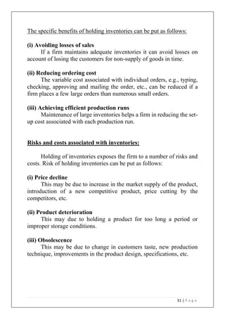 31 | P a g e
The specific benefits of holding inventories can be put as follows:
(i) Avoiding losses of sales
If a firm maintains adequate inventories it can avoid losses on
account of losing the customers for non-supply of goods in time.
(ii) Reducing ordering cost
The variable cost associated with individual orders, e.g., typing,
checking, approving and mailing the order, etc., can be reduced if a
firm places a few large orders than numerous small orders.
(iii) Achieving efficient production runs
Maintenance of large inventories helps a firm in reducing the set-
up cost associated with each production run.
Risks and costs associated with inventories:
Holding of inventories exposes the firm to a number of risks and
costs. Risk of holding inventories can be put as follows:
(i) Price decline
This may be due to increase in the market supply of the product,
introduction of a new competitive product, price cutting by the
competitors, etc.
(ii) Product deterioration
This may due to holding a product for too long a period or
improper storage conditions.
(iii) Obsolescence
This may be due to change in customers taste, new production
technique, improvements in the product design, specifications, etc.
 