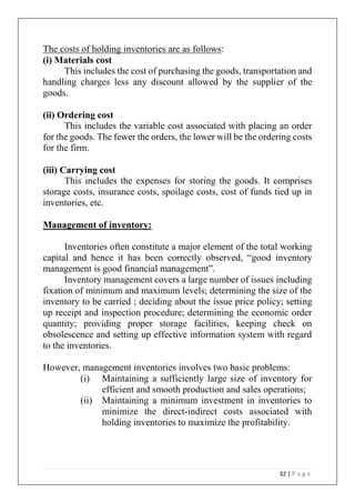 32 | P a g e
The costs of holding inventories are as follows:
(i) Materials cost
This includes the cost of purchasing the goods, transportation and
handling charges less any discount allowed by the supplier of the
goods.
(ii) Ordering cost
This includes the variable cost associated with placing an order
for the goods. The fewer the orders, the lower will be the ordering costs
for the firm.
(iii) Carrying cost
This includes the expenses for storing the goods. It comprises
storage costs, insurance costs, spoilage costs, cost of funds tied up in
inventories, etc.
Management of inventory:
Inventories often constitute a major element of the total working
capital and hence it has been correctly observed, “good inventory
management is good financial management”.
Inventory management covers a large number of issues including
fixation of minimum and maximum levels; determining the size of the
inventory to be carried ; deciding about the issue price policy; setting
up receipt and inspection procedure; determining the economic order
quantity; providing proper storage facilities, keeping check on
obsolescence and setting up effective information system with regard
to the inventories.
However, management inventories involves two basic problems:
(i) Maintaining a sufficiently large size of inventory for
efficient and smooth production and sales operations;
(ii) Maintaining a minimum investment in inventories to
minimize the direct-indirect costs associated with
holding inventories to maximize the profitability.
 