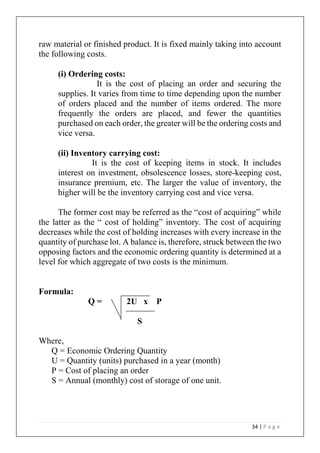 34 | P a g e
raw material or finished product. It is fixed mainly taking into account
the following costs.
(i) Ordering costs:
It is the cost of placing an order and securing the
supplies. It varies from time to time depending upon the number
of orders placed and the number of items ordered. The more
frequently the orders are placed, and fewer the quantities
purchased on each order, the greater will be the ordering costs and
vice versa.
(ii) Inventory carrying cost:
It is the cost of keeping items in stock. It includes
interest on investment, obsolescence losses, store-keeping cost,
insurance premium, etc. The larger the value of inventory, the
higher will be the inventory carrying cost and vice versa.
The former cost may be referred as the “cost of acquiring” while
the latter as the “ cost of holding” inventory. The cost of acquiring
decreases while the cost of holding increases with every increase in the
quantity of purchase lot. A balance is, therefore, struck between the two
opposing factors and the economic ordering quantity is determined at a
level for which aggregate of two costs is the minimum.
Formula:
Q = 2U x P
S
Where,
Q = Economic Ordering Quantity
U = Quantity (units) purchased in a year (month)
P = Cost of placing an order
S = Annual (monthly) cost of storage of one unit.
 