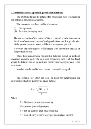 35 | P a g e
2. Determination of optimum production quantity
The EOQ model can be extended to production runs to determine
the optimum production quantity.
The two costs involved in this process are:
(i) Set up costs;
(ii) Inventory carrying cost.
The set up cost is of the nature of fixed cost and is to be incurred at
the time of commencement of each production run. Larger the size
of the production run, lower will be the set-up cost per unit.
However, the carrying cost will increase with increase in the size of
the production run.
Thus, there is an inverse relationship between the set-up cost and
inventory carrying cost. The optimum production size is at that level
where the total of the set-up cost and the inventory carrying cost is the
minimum.
In other words, at this level the two costs will be equal.
The formula for EOQ can also be used for determining the
optimum production quantity as given below:
E = 2U x P
S
Where
E = Optimum production quantity
U = Annual (monthly) output
P = Set-up cost for each production run
S = Cost of carrying inventory per annum (per month).
 