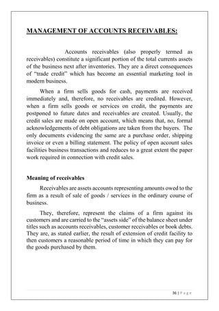 36 | P a g e
MANAGEMENT OF ACCOUNTS RECEIVABLES:
Accounts receivables (also properly termed as
receivables) constitute a significant portion of the total currents assets
of the business next after inventories. They are a direct consequences
of “trade credit” which has become an essential marketing tool in
modern business.
When a firm sells goods for cash, payments are received
immediately and, therefore, no receivables are credited. However,
when a firm sells goods or services on credit, the payments are
postponed to future dates and receivables are created. Usually, the
credit sales are made on open account, which means that, no, formal
acknowledgements of debt obligations are taken from the buyers. The
only documents evidencing the same are a purchase order, shipping
invoice or even a billing statement. The policy of open account sales
facilities business transactions and reduces to a great extent the paper
work required in connection with credit sales.
Meaning of receivables
Receivables are assets accounts representing amounts owed to the
firm as a result of sale of goods / services in the ordinary course of
business.
They, therefore, represent the claims of a firm against its
customers and are carried to the “assets side” of the balance sheet under
titles such as accounts receivables, customer receivables or book debts.
They are, as stated earlier, the result of extension of credit facility to
then customers a reasonable period of time in which they can pay for
the goods purchased by them.
 