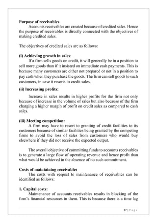 37 | P a g e
Purpose of receivables
Accounts receivables are created because of credited sales. Hence
the purpose of receivables is directly connected with the objectives of
making credited sales.
The objectives of credited sales are as follows:
(i) Achieving growth in sales:
If a firm sells goods on credit, it will generally be in a position to
sell more goods than if it insisted on immediate cash payments. This is
because many customers are either not prepared or not in a position to
pay cash when they purchase the goods. The firm can sell goods to such
customers, in case it resorts to credit sales.
(ii) Increasing profits:
Increase in sales results in higher profits for the firm not only
because of increase in the volume of sales but also because of the firm
charging a higher margin of profit on credit sales as compared to cash
sales.
(iii) Meeting competition:
A firm may have to resort to granting of credit facilities to its
customers because of similar facilities being granted by the competing
firms to avoid the loss of sales from customers who would buy
elsewhere if they did not receive the expected output.
The overall objective of committing funds to accounts receivables
is to generate a large flow of operating revenue and hence profit than
what would be achieved in the absence of no such commitment.
Costs of maintaining receivables
The costs with respect to maintenance of receivables can be
identified as follows:
1. Capital costs:
Maintenance of accounts receivables results in blocking of the
firm’s financial resources in them. This is because there is a time lag
 