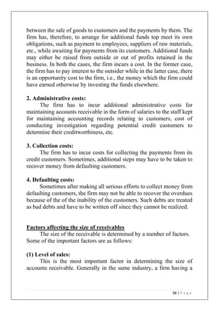 38 | P a g e
between the sale of goods to customers and the payments by them. The
firm has, therefore, to arrange for additional funds top meet its own
obligations, such as payment to employees, suppliers of raw materials,
etc., while awaiting for payments from its customers. Additional funds
may either be raised from outside or out of profits retained in the
business. In both the cases, the firm incurs a cost. In the former case,
the firm has to pay interest to the outsider while in the latter case, there
is an opportunity cost to the firm, i.e., the money which the firm could
have earned otherwise by investing the funds elsewhere.
2. Administrative costs:
The firm has to incur additional administrative costs for
maintaining accounts receivable in the form of salaries to the staff kept
for maintaining accounting records relating to customers, cost of
conducting investigation regarding potential credit customers to
determine their creditworthiness, etc.
3. Collection costs:
The firm has to incur costs for collecting the payments from its
credit customers. Sometimes, additional steps may have to be taken to
recover money from defaulting customers.
4. Defaulting costs:
Sometimes after making all serious efforts to collect money from
defaulting customers, the firm may not be able to recover the overdues
because of the of the inability of the customers. Such debts are treated
as bad debts and have to be written off since they cannot be realized.
Factors affecting the size of receivables
The size of the receivable is determined by a number of factors.
Some of the important factors are as follows:
(1) Level of sales:
This is the most important factor in determining the size of
accounts receivable. Generally in the same industry, a firm having a
 