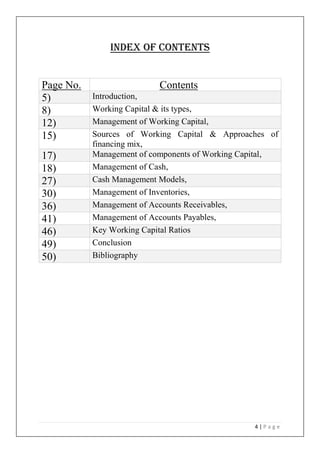 4 | P a g e
Index of contents
Page No. Contents
5) Introduction,
8) Working Capital & its types,
12) Management of Working Capital,
15) Sources of Working Capital & Approaches of
financing mix,
17) Management of components of Working Capital,
18) Management of Cash,
27) Cash Management Models,
30) Management of Inventories,
36) Management of Accounts Receivables,
41) Management of Accounts Payables,
46) Key Working Capital Ratios
49) Conclusion
50) Bibliography
 