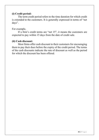 40 | P a g e
(i) Credit period:
The term credit period refers to the time duration for which credit
is extended to the customers. It is generally expressed in terms of “net
days”.
For example,
If a firm’s credit terms are “net 15”, it means the customers are
expected to pay within 15 days from the date of credit sale.
(ii) Cash discount:
Most firms offer cash discount to their customers for encouraging
them to pay their dues before the expiry of the credit period. The terms
of the cash discounts indicate the rate of discount as well as the period
for which the discount has been offered.
 