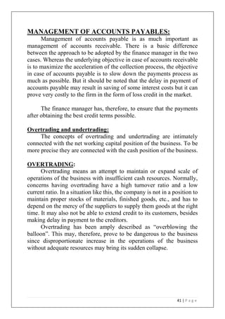 41 | P a g e
MANAGEMENT OF ACCOUNTS PAYABLES:
Management of accounts payable is as much important as
management of accounts receivable. There is a basic difference
between the approach to be adopted by the finance manager in the two
cases. Whereas the underlying objective in case of accounts receivable
is to maximize the acceleration of the collection process, the objective
in case of accounts payable is to slow down the payments process as
much as possible. But it should be noted that the delay in payment of
accounts payable may result in saving of some interest costs but it can
prove very costly to the firm in the form of loss credit in the market.
The finance manager has, therefore, to ensure that the payments
after obtaining the best credit terms possible.
Overtrading and undertrading:
The concepts of overtrading and undertrading are intimately
connected with the net working capital position of the business. To be
more precise they are connected with the cash position of the business.
OVERTRADING:
Overtrading means an attempt to maintain or expand scale of
operations of the business with insufficient cash resources. Normally,
concerns having overtrading have a high turnover ratio and a low
current ratio. In a situation like this, the company is not in a position to
maintain proper stocks of materials, finished goods, etc., and has to
depend on the mercy of the suppliers to supply them goods at the right
time. It may also not be able to extend credit to its customers, besides
making delay in payment to the creditors.
Overtrading has been amply described as “overblowing the
balloon”. This may, therefore, prove to be dangerous to the business
since disproportionate increase in the operations of the business
without adequate resources may bring its sudden collapse.
 