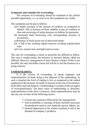 44 | P a g e
Symptoms and remedies for overtrading
The situation of overtrading should be remedied at the earliest
possible opportunity, i.e., as soon as its first symptoms are visible.
The symptoms can be put as follows:
(a)A higher increase in the amount of creditors as compared to
debtors. This is because of firms inability to pay its creditors in
time and exercising of undue pressure on debtors for payments;
(b) Increased bank borrowing with corresponding increase in
inventories;
(c)Purchase of fixed assets out of short-term funds;
(d) A fall in the working capital turnover (working capital/sales)
ratio.
(e)A low current ratio and high turnover ratio.
The cure for overtrading is easier to prescribe but difficult to follow.
The cure is simple-reduce the business or increase finance. Both are
difficult. However, arrangement of more finance is better. If this is not
possible, the only advisable course left will be to sell the business as a
going concern.
UNDERTRADING:
It is the reverse of overtrading. It means improper and
underutilization of funds lying at the disposal of the undertaking. In
such a situation the level of trading is low as compared to the capital
employed in the business. It results in increase in the size of inventories,
book debts and cash balances. Undertrading is a matter of fact an aspect
of overcapitalization. The basic cause of undertrading is, therefore,
underutilization of the firm’s resources. Such underutilization may be
due any one or more of the following causes:
✓ Conservative policies followed by the management;
✓ Non-availability or shortage of basic facilities necessary
for production such as, raw materials, power, labour, etc;
✓ General depression in the market resulting in fall in the
demand of company’s products;
 