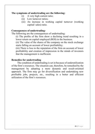 45 | P a g e
The symptoms of undertrading are the following:
(i) A very high current ratio;
(ii) Low turnover ratios;
(iii) An increase in working capital turnover (working
capital/ sales) ratio.
Consequences of undertrading-
The following are the consequences of undertrading:
(i) The profits of the firm show a declining trend resulting in a
lower return on capital employed (ROI) in the business.
(ii) The value of the shares of the company on the stock exchange
starts falling on account of lower profitability;
(iii) There is loss to the reputation of the firm on account of lower
profitability and creation of impression in the minds of investors
that the management is inefficient.
Remedies for undertrading
The condition of undertrading is set in because of underutilization
of the firm’s resources. The situation can, therefore, be remedied by the
management by adopting a more dynamic and result-oriented
approach. The firm may go for diversification and undertaking new
profitable jobs, projects, etc., resulting in a better and efficient
utilization of the firm’s resources.
 