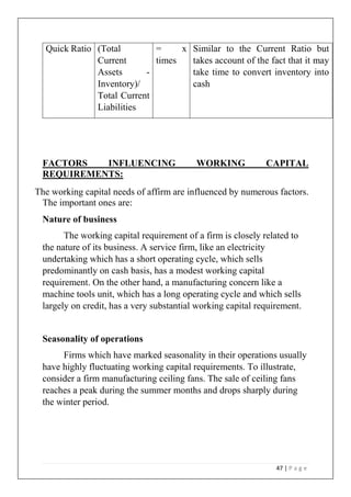 47 | P a g e
Quick Ratio (Total
Current
Assets -
Inventory)/
Total Current
Liabilities
= x
times
Similar to the Current Ratio but
takes account of the fact that it may
take time to convert inventory into
cash
FACTORS INFLUENCING WORKING CAPITAL
REQUIREMENTS:
The working capital needs of affirm are influenced by numerous factors.
The important ones are:
Nature of business
The working capital requirement of a firm is closely related to
the nature of its business. A service firm, like an electricity
undertaking which has a short operating cycle, which sells
predominantly on cash basis, has a modest working capital
requirement. On the other hand, a manufacturing concern like a
machine tools unit, which has a long operating cycle and which sells
largely on credit, has a very substantial working capital requirement.
Seasonality of operations
Firms which have marked seasonality in their operations usually
have highly fluctuating working capital requirements. To illustrate,
consider a firm manufacturing ceiling fans. The sale of ceiling fans
reaches a peak during the summer months and drops sharply during
the winter period.
 