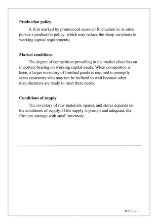 48 | P a g e
Production policy
A firm marked by pronounced seasonal fluctuation in its sales
pursue a production policy, which may reduce the sharp variations in
working capital requirements.
Market conditions
The degree of competition prevailing in the market place has an
important bearing on working capital needs. When competition is
keen, a larger inventory of finished goods is required to promptly
serve customers who may not be inclined to wait because other
manufacturers are ready to meet there needs.
Conditions of supply
The inventory of raw materials, spares, and stores depends on
the conditions of supply. If the supply is prompt and adequate, the
firm can manage with small inventory.
 