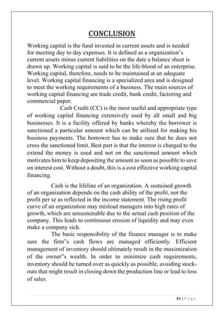 49 | P a g e
Conclusion
Working capital is the fund invested in current assets and is needed
for meeting day to day expenses. It is defined as a organization’s
current assets minus current liabilities on the date a balance sheet is
drawn up. Working capital is said to be the life-blood of an enterprise.
Working capital, therefore, needs to be maintained at an adequate
level. Working capital financing is a specialized area and is designed
to meet the working requirements of a business. The main sources of
working capital financing are trade credit, bank credit, factoring and
commercial paper.
Cash Credit (CC) is the most useful and appropriate type
of working capital financing extensively used by all small and big
businesses. It is a facility offered by banks whereby the borrower is
sanctioned a particular amount which can be utilized for making his
business payments. The borrower has to make sure that he does not
cross the sanctioned limit. Best part is that the interest is charged to the
extend the money is used and not on the sanctioned amount which
motivates him to keep depositing the amount as soon as possible to save
on interest cost. Without a doubt, this is a cost effective working capital
financing.
Cash is the lifeline of an organization. A sustained growth
of an organization depends on the cash ability of the profit, not the
profit per se as reflected in the income statement. The rising profit
curve of an organization may mislead managers into high rates of
growth, which are unsustainable due to the actual cash position of the
company. This leads to continuous erosion of liquidity and may even
make a company sick.
The basic responsibility of the finance manager is to make
sure the firm‟s cash flows are managed efficiently. Efficient
management of inventory should ultimately result in the maximization
of the owner‟s wealth. In order to minimize cash requirements,
inventory should be turned over as quickly as possible, avoiding stock-
outs that might result in closing down the production line or lead to loss
of sales.
 